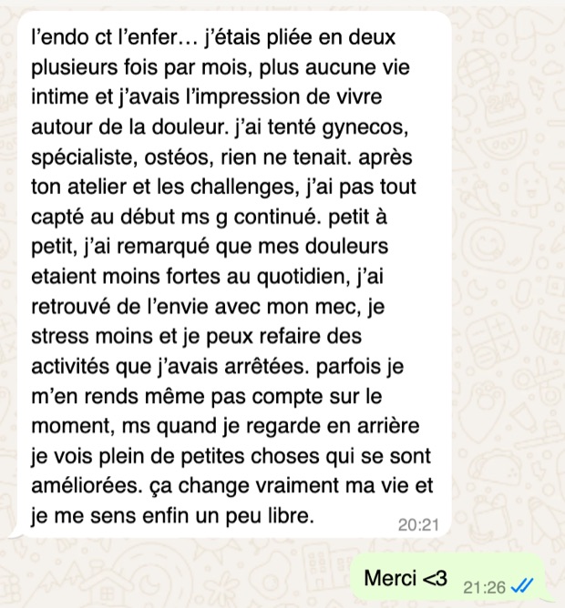 Message d'Emily sur WhatsApp : l'endométriose la pliait en deux plusieurs fois par mois, gynécos, spécialiste et ostéos n'y faisaient rien. Ses douleurs ont baissé et elle a retrouvé de l'envie.