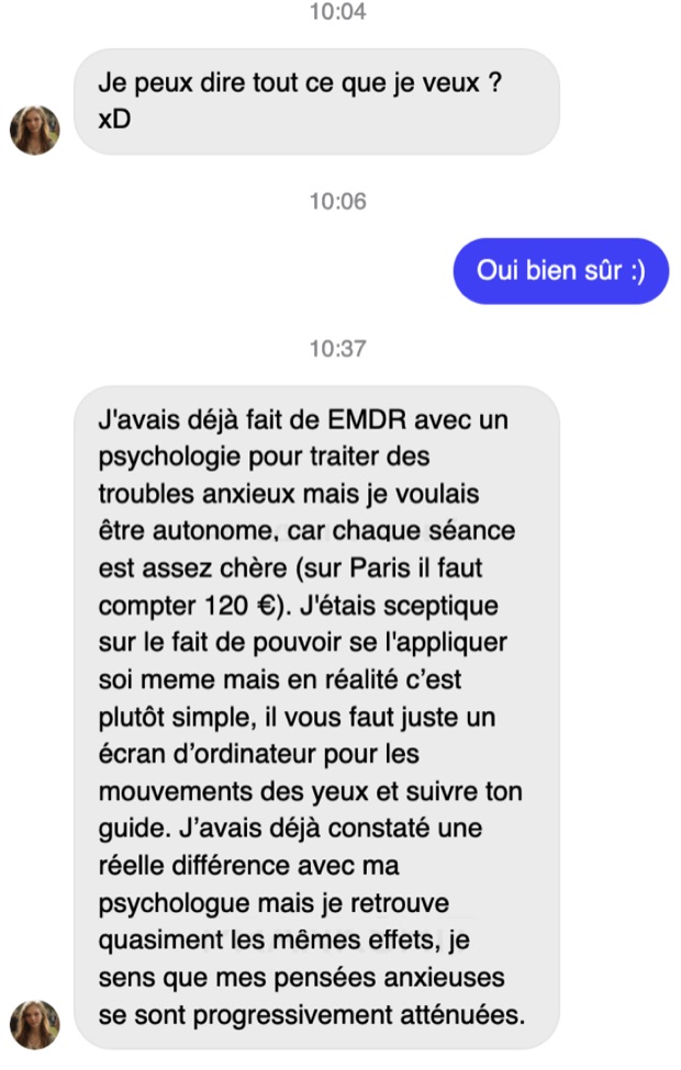 Message de Léa sur Messenger : elle avait déjà fait de l'EMDR avec une psychologue à 120 € la séance sur Paris, elle voulait être autonome, elle retrouve quasiment les mêmes effets et ses pensées anxieuses se sont progressivement atténuées.