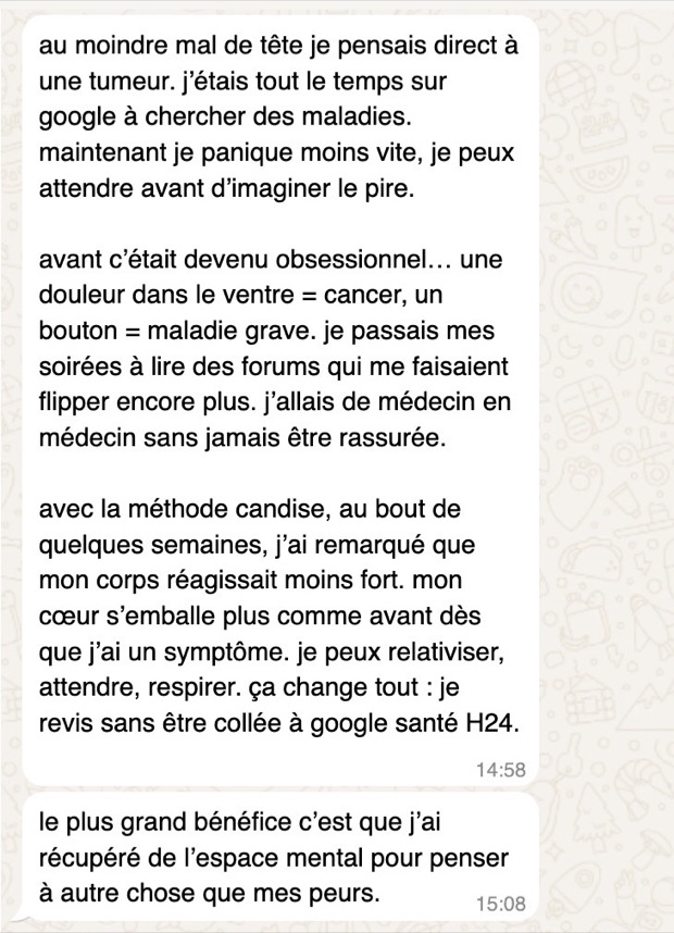 Message de Marion sur WhatsApp : au moindre mal de tête elle pensait à une tumeur et passait ses soirées sur les forums. Elle panique moins vite et a récupéré de l'espace mental.